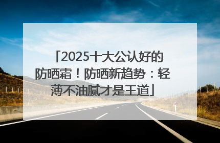 2025十大公认好的防晒霜！防晒新趋势：轻薄不油腻才是王道
