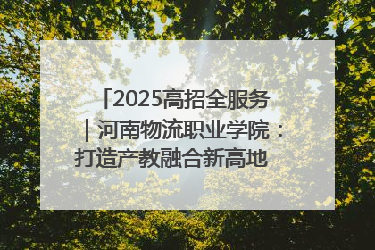 2025高招全服务｜河南物流职业学院：打造产教融合新高地 推动高质量快速发展