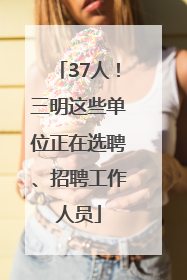 37人！三明这些单位正在选聘、招聘工作人员