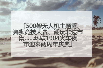 500架无人机主题秀、舞狮竞技大赛、潮玩非遗市集……环联1904火车夜市迎来两周年庆典