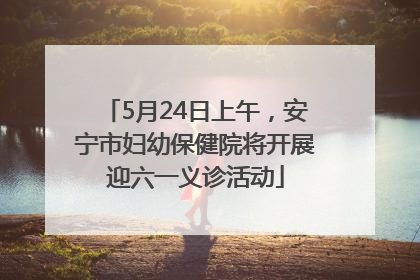 5月24日上午，安宁市妇幼保健院将开展迎六一义诊活动