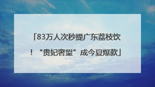 83万人次秒提广东荔枝饮！“贵妃奢望”成今夏爆款